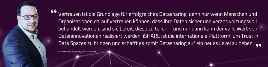 Vertrauen ist die Grundlage für erfolgreiches Datasharing, denn nur wenn Menschen und Organisationen darauf vertrauen können, dass ihre Daten sicher und verantwortungsvoll behandelt werden, sind sie bereit, diese zu teilen – und nur dann kann der volle Wert von Dateninnovationen realisiert werden. iSHARE ist die internationale Plattform, um Trust in Data Spaces zu bringen und schafft es somit Datasharing auf ein neues Level zu heben. - Zitat DIO Präsident Günther Tschabuschnig